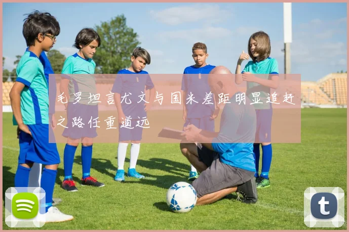 毛罗坦言尤文与国米差距明显追赶之路任重道远