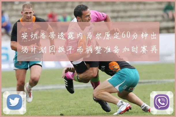 安切洛蒂透露内马尔原定60分钟出场计划因扳平而调整准备加时赛再换上他