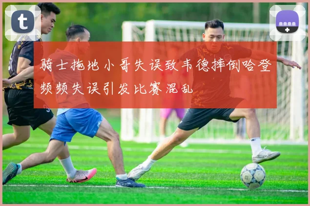 骑士拖地小哥失误致韦德摔倒哈登频频失误引发比赛混乱