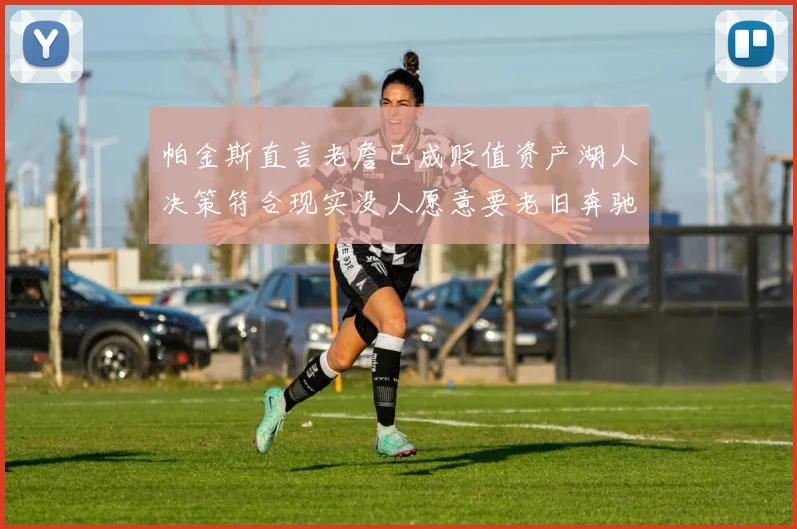 帕金斯直言老詹已成贬值资产湖人决策符合现实没人愿意要老旧奔驰