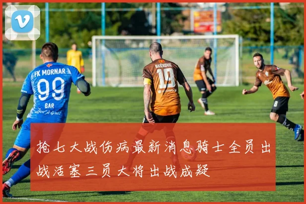 抢七大战伤病最新消息骑士全员出战活塞三员大将出战成疑