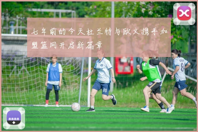 七年前的今天杜兰特与欧文携手加盟篮网开启新篇章