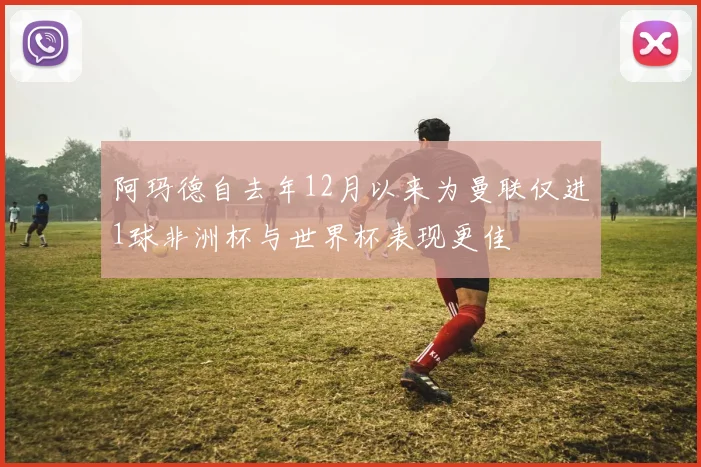 阿玛德自去年12月以来为曼联仅进1球非洲杯与世界杯表现更佳
