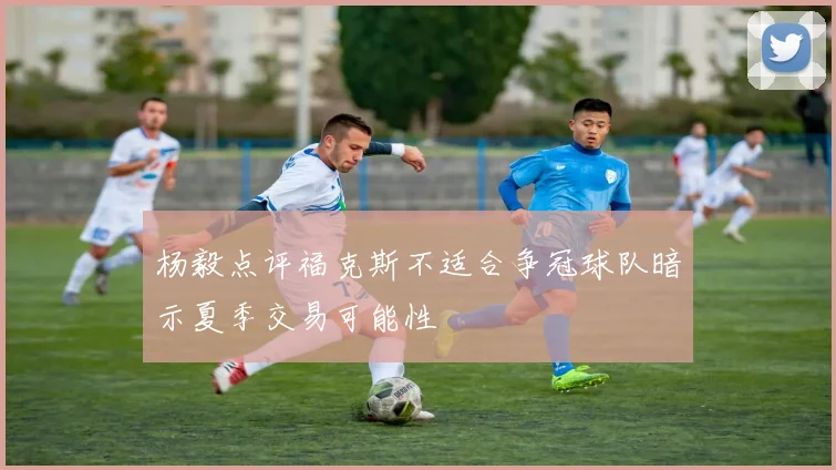 杨毅点评福克斯不适合争冠球队暗示夏季交易可能性