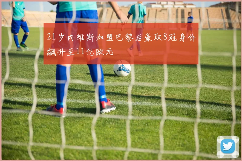 21岁内维斯加盟巴黎后豪取8冠身价飙升至11亿欧元