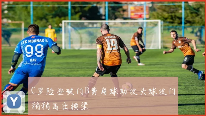 C罗险些破门B费角球助攻头球攻门稍稍高出横梁