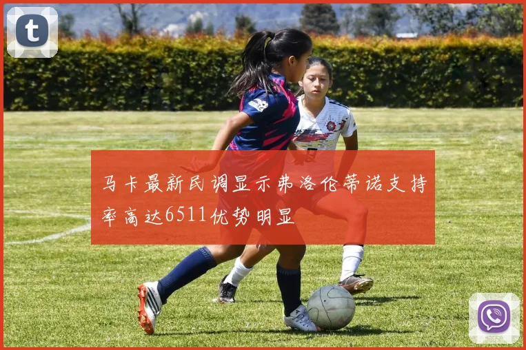 马卡最新民调显示弗洛伦蒂诺支持率高达6511优势明显
