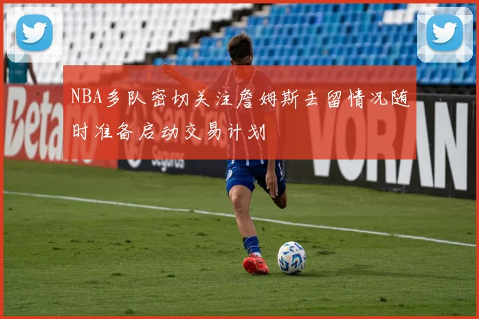 NBA多队密切关注詹姆斯去留情况随时准备启动交易计划