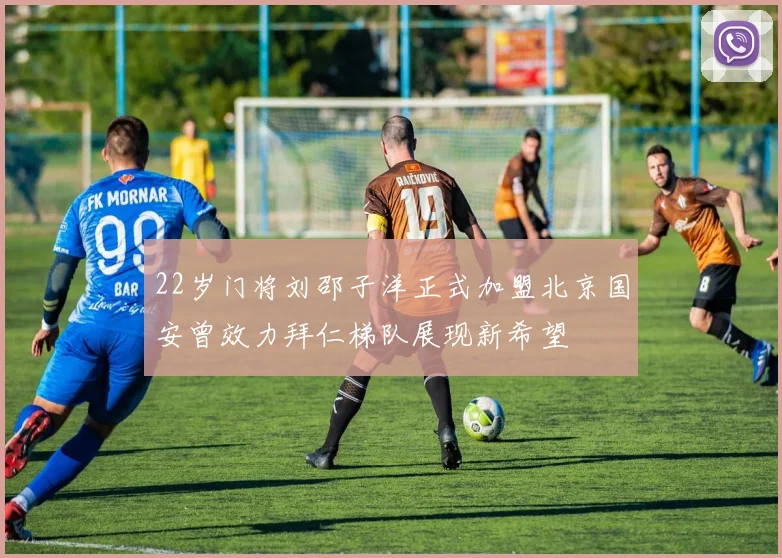 22岁门将刘邵子洋正式加盟北京国安曾效力拜仁梯队展现新希望