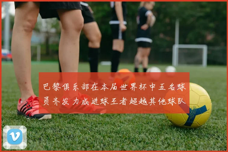 巴黎俱乐部在本届世界杯中五名球员齐发力成进球王者超越其他球队