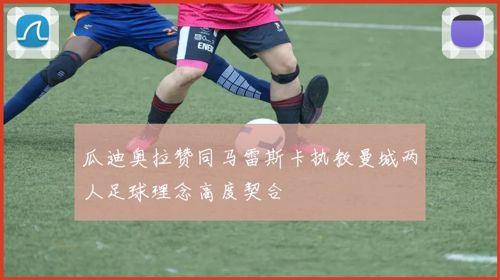 瓜迪奥拉赞同马雷斯卡执教曼城两人足球理念高度契合
