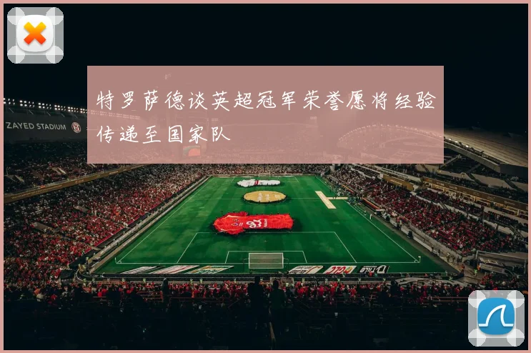 特罗萨德谈英超冠军荣誉愿将经验传递至国家队