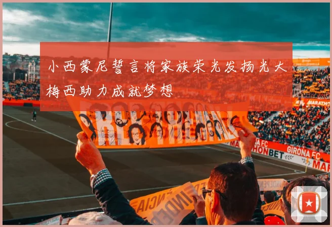 小西蒙尼誓言将家族荣光发扬光大梅西助力成就梦想