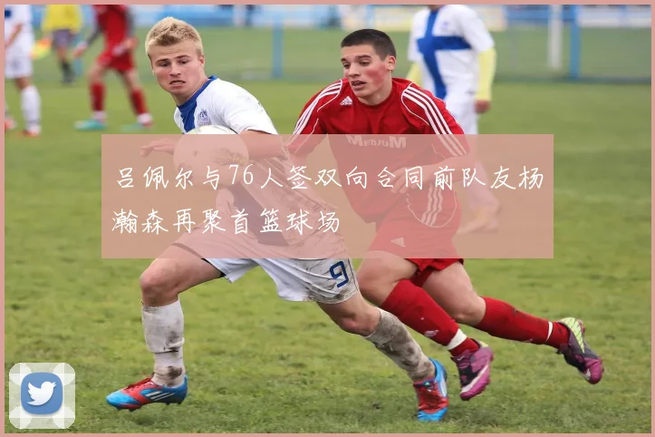吕佩尔与76人签双向合同前队友杨瀚森再聚首篮球场