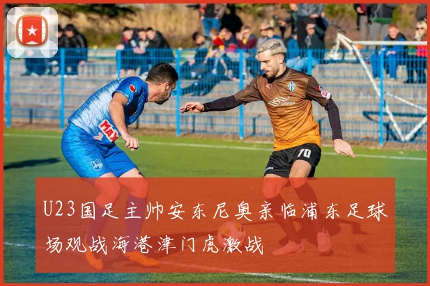 U23国足主帅安东尼奥亲临浦东足球场观战海港津门虎激战
