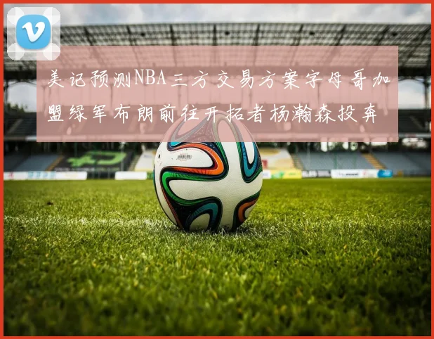 美记预测NBA三方交易方案字母哥加盟绿军布朗前往开拓者杨瀚森投奔雄鹿