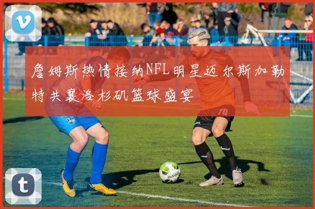 詹姆斯热情接纳NFL明星迈尔斯加勒特共襄洛杉矶篮球盛宴